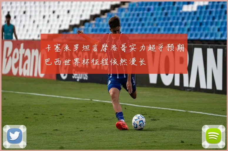 卡塞米罗坦言摩洛哥实力超乎预期巴西世界杯征程依然漫长