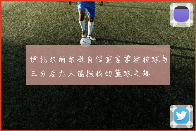 伊扎尔纳尔逊自信宣言掌控控球与三分后无人能挡我的篮球之路