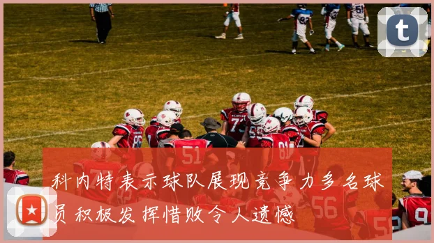 科内特表示球队展现竞争力多名球员积极发挥惜败令人遗憾