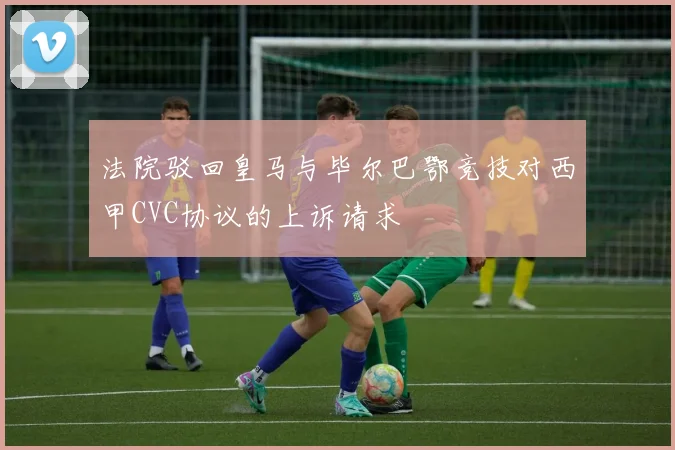 法院驳回皇马与毕尔巴鄂竞技对西甲CVC协议的上诉请求