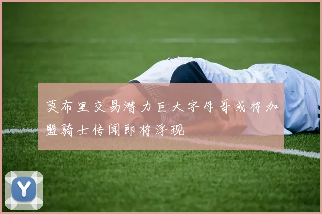 莫布里交易潜力巨大字母哥或将加盟骑士传闻即将浮现