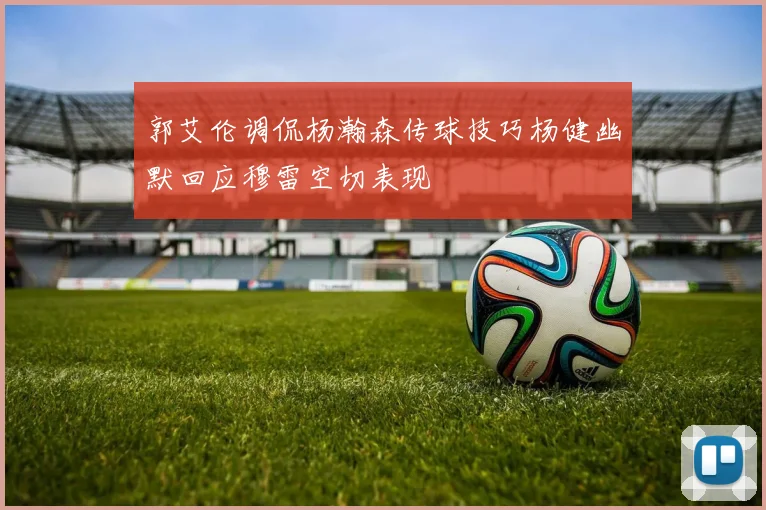 郭艾伦调侃杨瀚森传球技巧杨健幽默回应穆雷空切表现