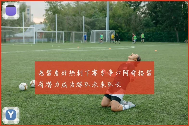 老雷看好热刺下赛季争六阿奇格雷有潜力成为球队未来队长