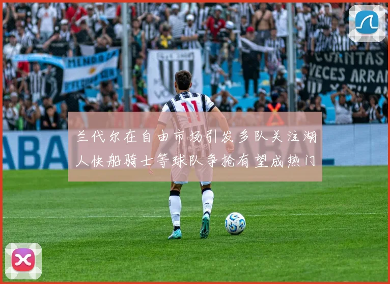 兰代尔在自由市场引发多队关注湖人快船骑士等球队争抢有望成热门球员