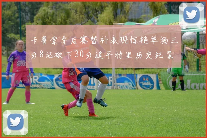 卡鲁索季后赛替补表现惊艳单场三分8记砍下30分追平特里历史纪录