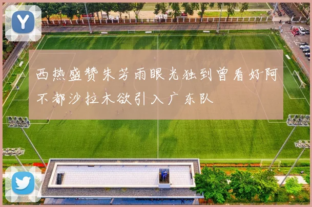 西热盛赞朱芳雨眼光独到曾看好阿不都沙拉木欲引入广东队