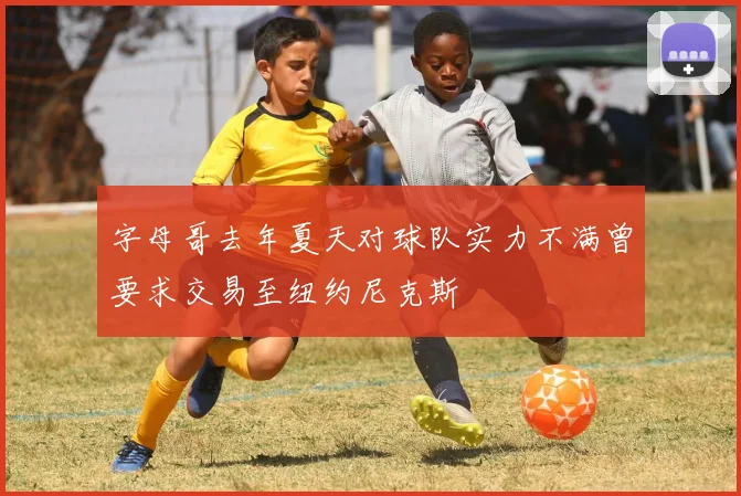 字母哥去年夏天对球队实力不满曾要求交易至纽约尼克斯