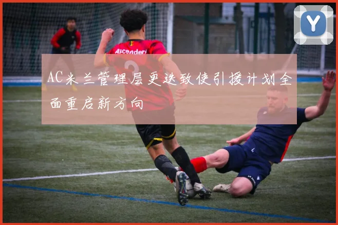 AC米兰管理层更迭致使引援计划全面重启新方向