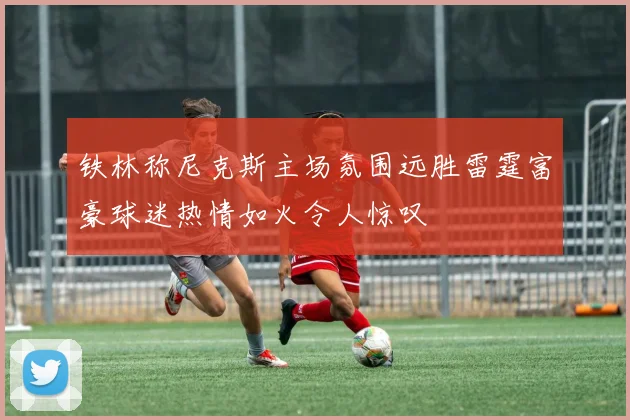 铁林称尼克斯主场氛围远胜雷霆富豪球迷热情如火令人惊叹